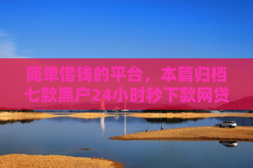 简单借钱的平台，本篇归档七款黑户24小时秒下款网贷