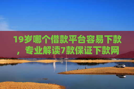 19岁哪个借款平台容易下款，专业解读7款保证下款网贷口子