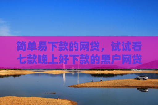 简单易下款的网贷，试试看七款晚上好下款的黑户网贷