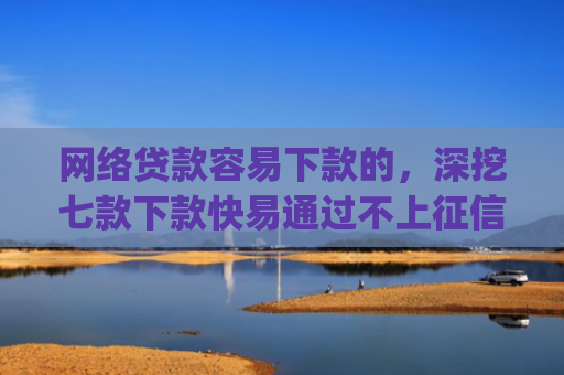 网络贷款容易下款的，深挖七款下款快易通过不上征信的借款app