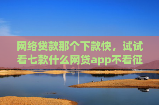 网络贷款那个下款快，试试看七款什么网贷app不看征信下款5万