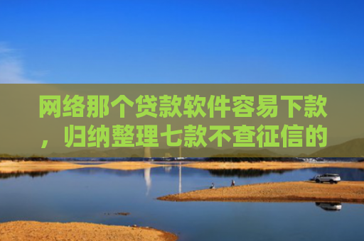 网络那个贷款软件容易下款，归纳整理七款不查征信的网贷APP能下款的