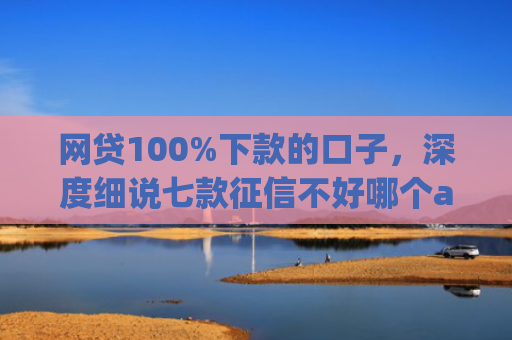 网贷100%下款的口子，深度细说七款征信不好哪个app容易下款