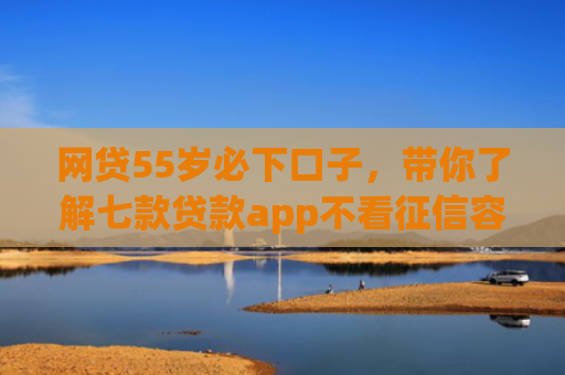 网贷55岁必下口子，带你了解七款贷款app不看征信容易下款