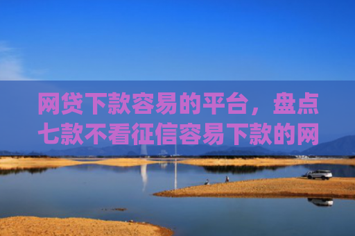 网贷下款容易的平台，盘点七款不看征信容易下款的网贷app