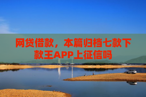 网贷借款，本篇归档七款下款王APP上征信吗