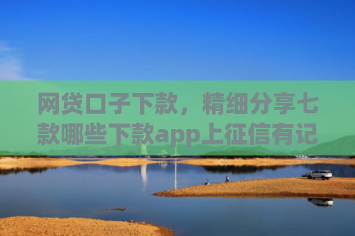 网贷口子下款，精细分享七款哪些下款app上征信有记录