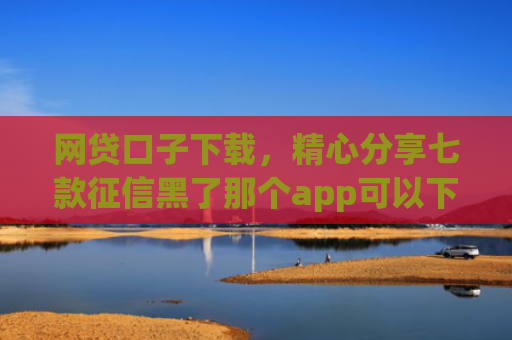 网贷口子下载，精心分享七款征信黑了那个app可以下款