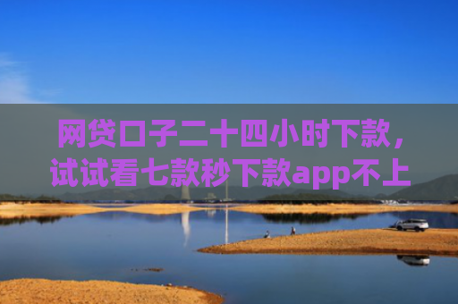 网贷口子二十四小时下款，试试看七款秒下款app不上征信