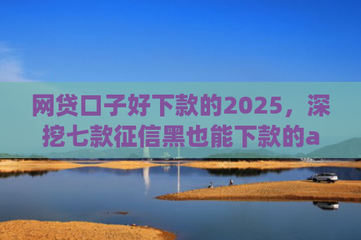 网贷口子好下款的2025，深挖七款征信黑也能下款的app