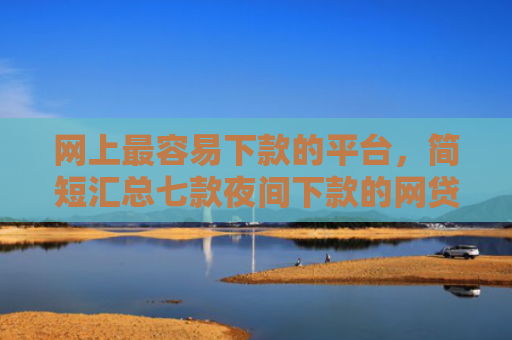 网上最容易下款的平台，简短汇总七款夜间下款的网贷口子