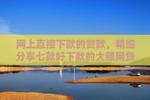 网上直接下款的贷款，精细分享七款好下款的大额网贷口子