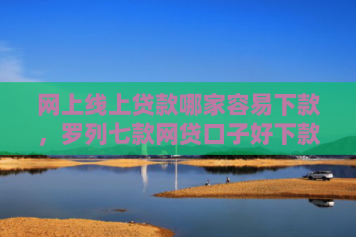 网上线上贷款哪家容易下款，罗列七款网贷口子好下款的
