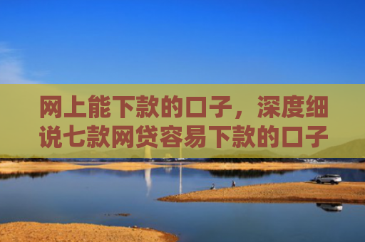 网上能下款的口子，深度细说七款网贷容易下款的口子