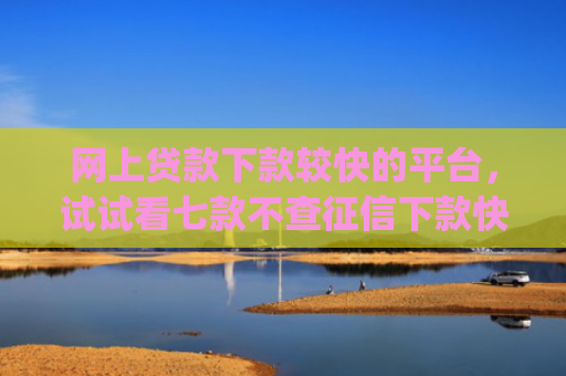 网上贷款下款较快的平台，试试看七款不查征信下款快靠谱的大额贷款app