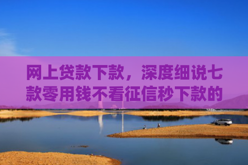 网上贷款下款，深度细说七款零用钱不看征信秒下款的app
