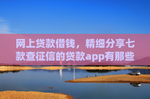 网上贷款借钱，精细分享七款查征信的贷款app有那些能下款