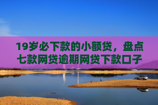 19岁必下款的小额贷，盘点七款网贷逾期网贷下款口子