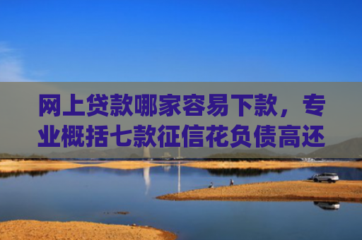 网上贷款哪家容易下款，专业概括七款征信花负债高还能下款的大额度app