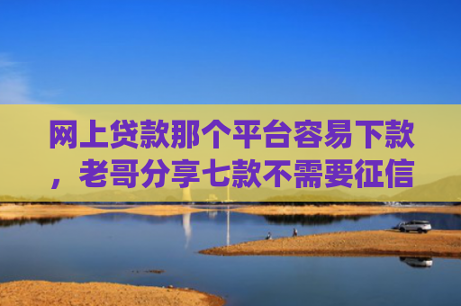 网上贷款那个平台容易下款，老哥分享七款不需要征信直接下款的app推荐