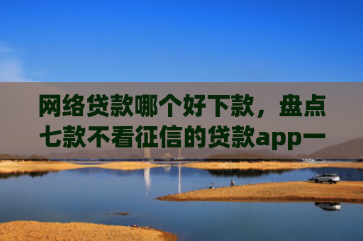 网络贷款哪个好下款，盘点七款不看征信的贷款app一定能下款