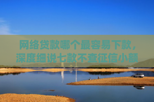 网络贷款哪个最容易下款，深度细说七款不查征信小额贷款下款快的app