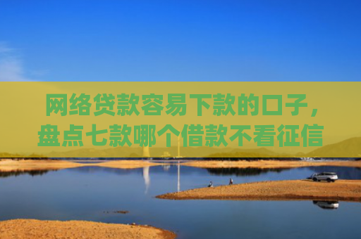 网络贷款容易下款的口子，盘点七款哪个借款不看征信的app必下款的