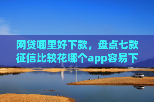 网贷哪里好下款，盘点七款征信比较花哪个app容易下款