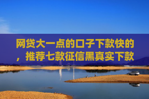 网贷大一点的口子下款快的，推荐七款征信黑真实下款的app