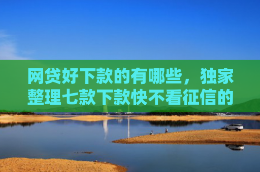网贷好下款的有哪些，独家整理七款下款快不看征信的APP