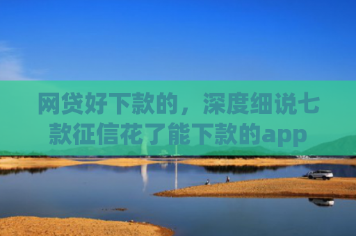 网贷好下款的，深度细说七款征信花了能下款的app