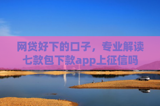 网贷好下的口子，专业解读七款包下款app上征信吗