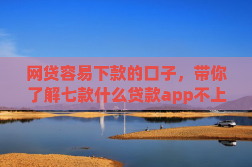 网贷容易下款的口子，带你了解七款什么贷款app不上征信下款快