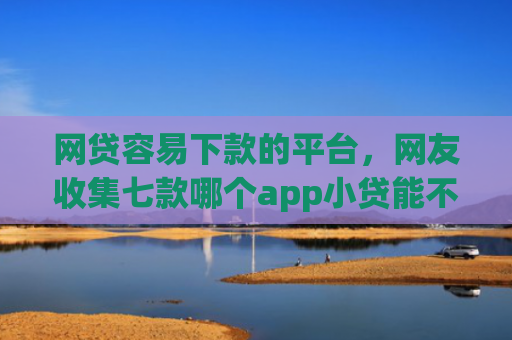 网贷容易下款的平台，网友收集七款哪个app小贷能不查征信下款