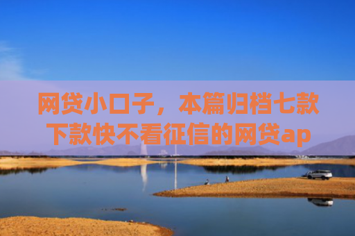 网贷小口子，本篇归档七款下款快不看征信的网贷app