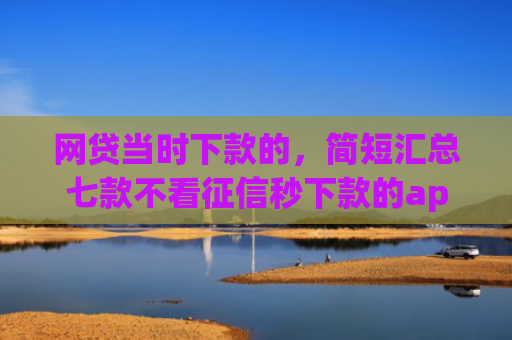 网贷当时下款的，简短汇总七款不看征信秒下款的app