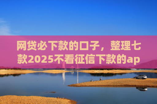 网贷必下款的口子，整理七款2025不看征信下款的app
