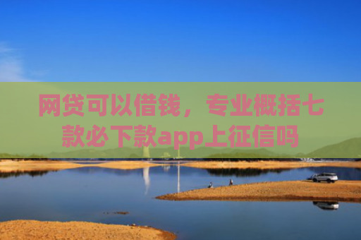 网贷可以借钱，专业概括七款必下款app上征信吗