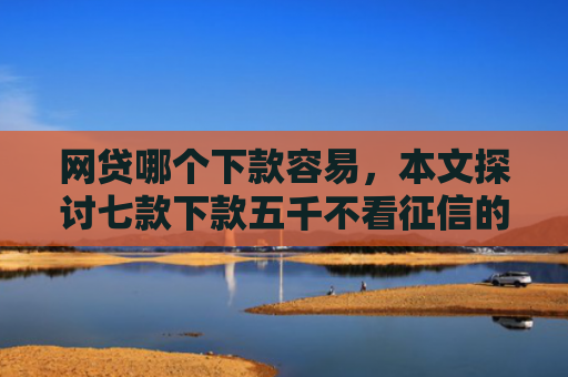 网贷哪个下款容易，本文探讨七款下款五千不看征信的贷款APP