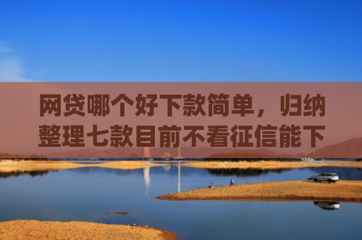 网贷哪个好下款简单，归纳整理七款目前不看征信能下款的app