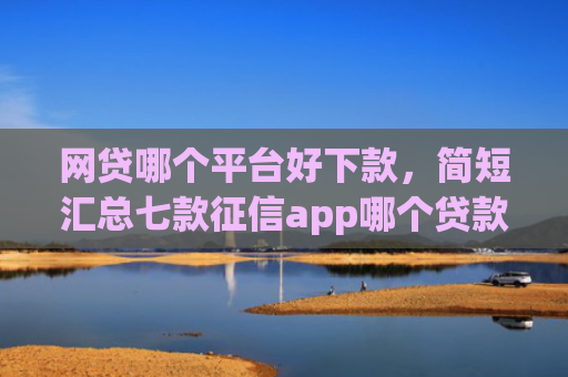 网贷哪个平台好下款，简短汇总七款征信app哪个贷款好下款