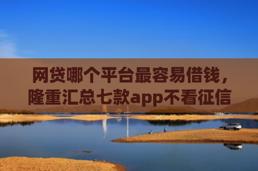 网贷哪个平台最容易借钱，隆重汇总七款app不看征信能下款的口子