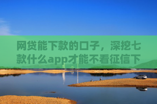 网贷能下款的口子，深挖七款什么app才能不看征信下款