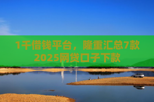 1千借钱平台，隆重汇总7款2025网贷口子下款