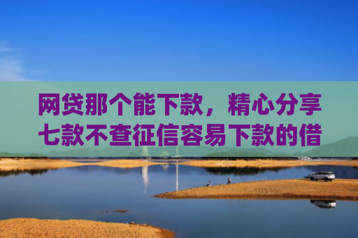 网贷那个能下款，精心分享七款不查征信容易下款的借款app