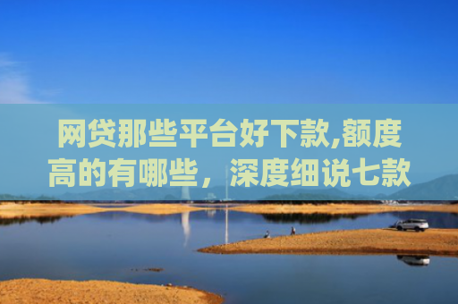 网贷那些平台好下款,额度高的有哪些，深度细说七款立马有钱app征信不好下款吗