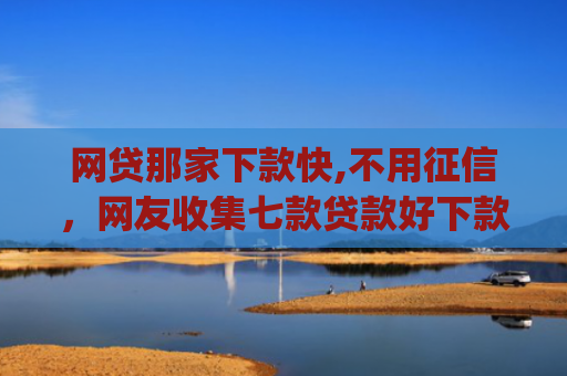 网贷那家下款快,不用征信，网友收集七款贷款好下款的app征信不好