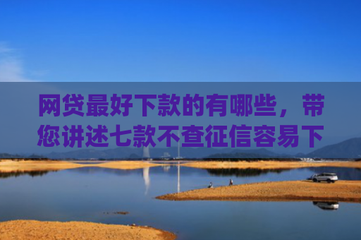 网贷最好下款的有哪些，带您讲述七款不查征信容易下款的网贷app