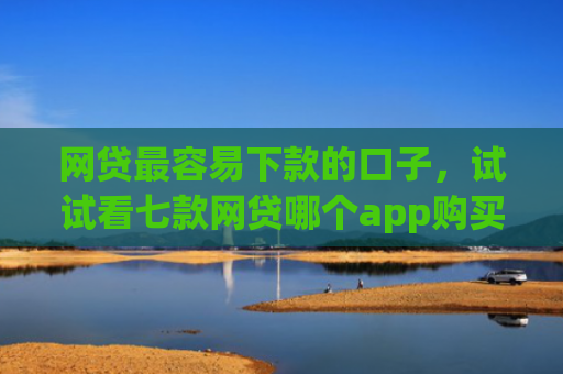 网贷最容易下款的口子，试试看七款网贷哪个app购买征信下款的
