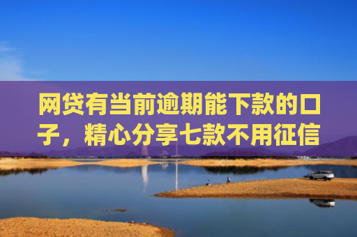 网贷有当前逾期能下款的口子，精心分享七款不用征信容易下款的手机借贷app